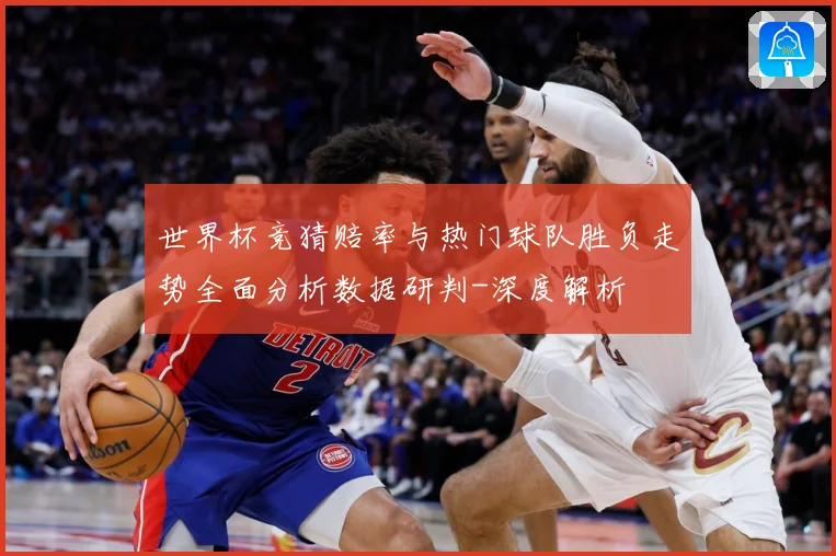 世界杯竞猜赔率与热门球队胜负走势全面分析数据研判-深度解析