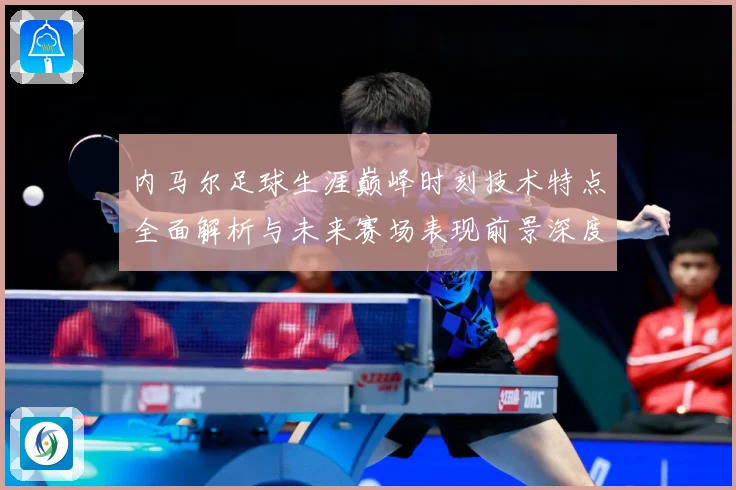 内马尔足球生涯巅峰时刻技术特点全面解析与未来赛场表现前景深度展望及传奇故事-深度解析
