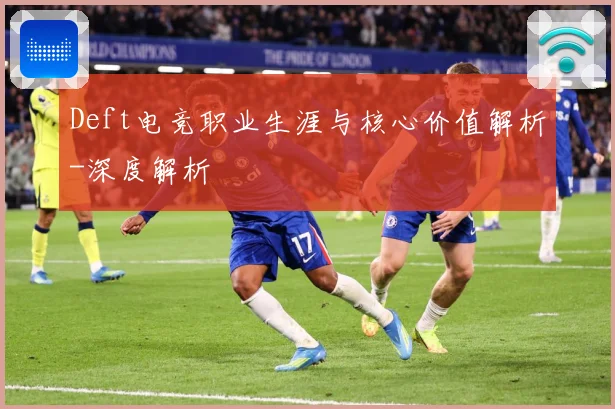 Deft电竞职业生涯与核心价值解析-深度解析