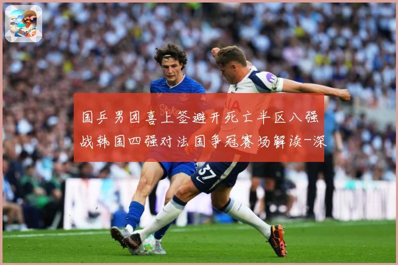 国乒男团喜上签避开死亡半区八强战韩国四强对法国争冠赛场解读-深度解析