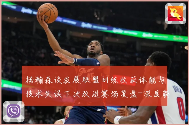 杨瀚森谈发展联盟训练收获体能与技术失误下次改进赛场复盘-深度解析