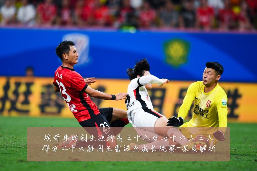 埃奇库姆创生涯新高三十八分七十六人三人得分二十大胜国王雷诺空成长观察-深度解析